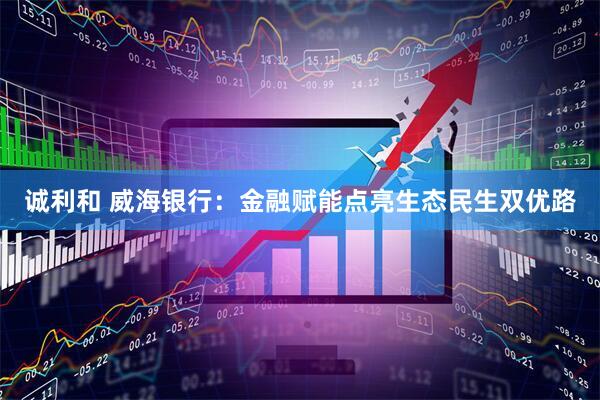 诚利和 威海银行：金融赋能点亮生态民生双优路
