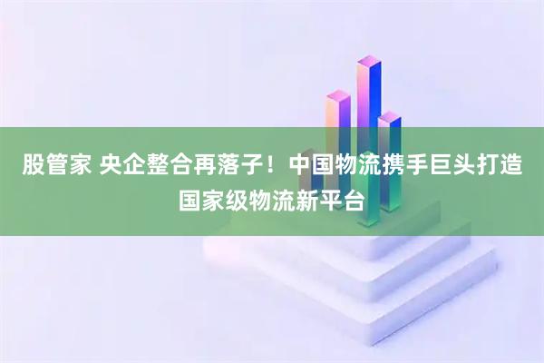 股管家 央企整合再落子！中国物流携手巨头打造国家级物流新平台