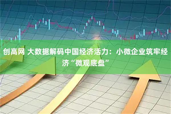 创高网 大数据解码中国经济活力：小微企业筑牢经济“微观底盘”